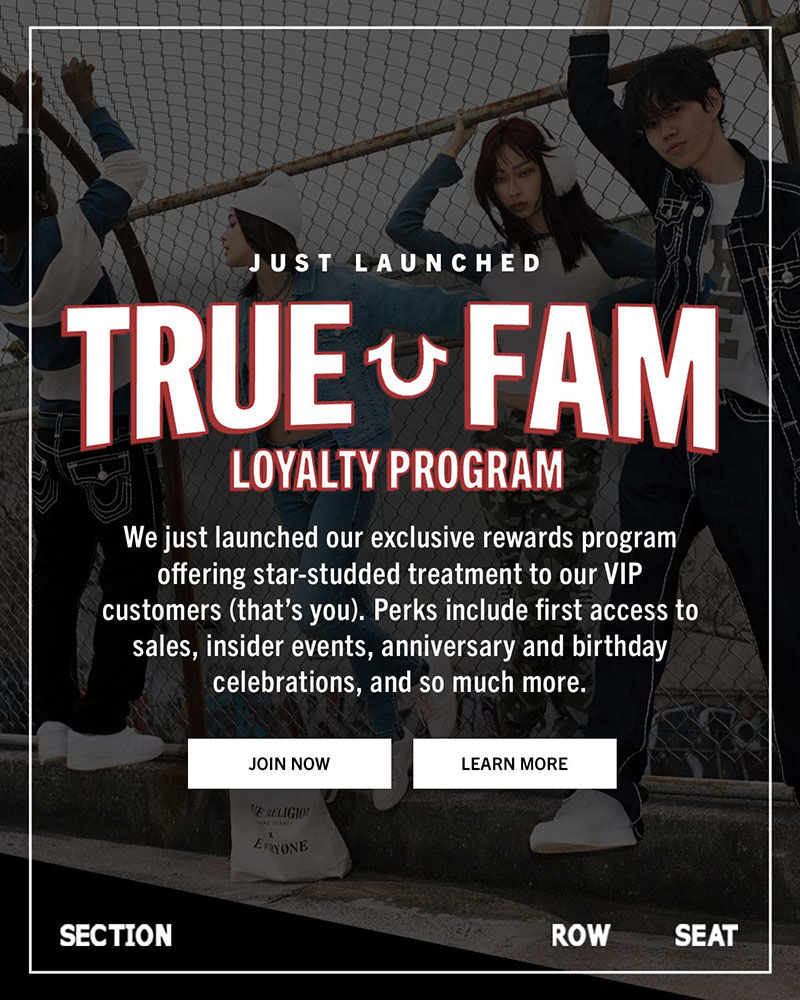 True Fam Loyalty Program. We just launched our exclusive rewards program offering star-studded treatment to our VIP customers. Perks include first access to sales, insider events, anniversary and birthday celebrations, and so much more.