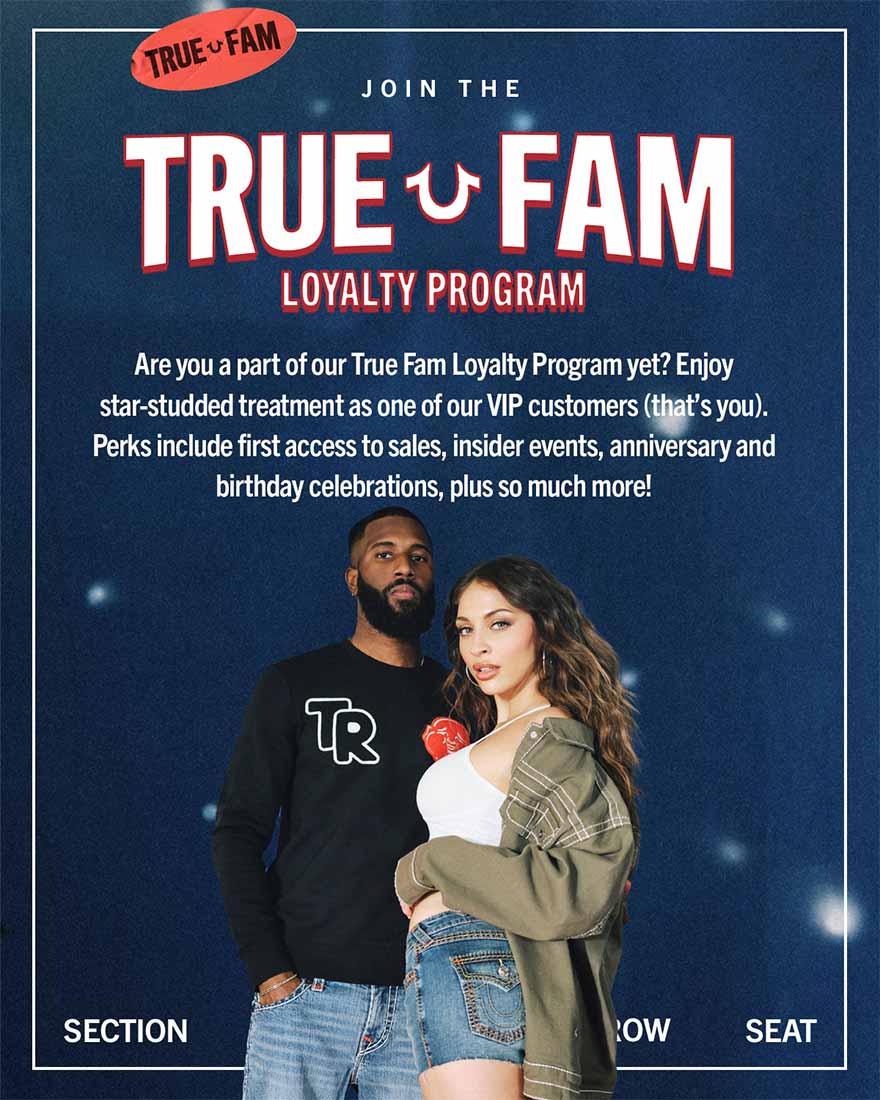 True Fam Loyalty Program. We just launched our exclusive rewards program offering star-studded treatment to our VIP customers. Perks include first access to sales, insider events, anniversary and birthday celebrations, and so much more.